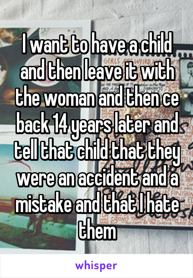 I want to have a child and then leave it with the woman and then ce back 14 years later and tell that child that they were an accident and a mistake and that I hate them