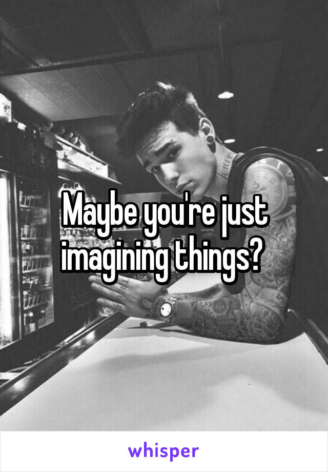 Maybe you're just imagining things? 