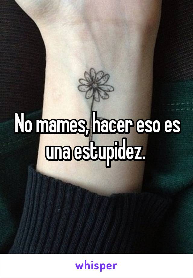 No mames, hacer eso es una estupidez. 