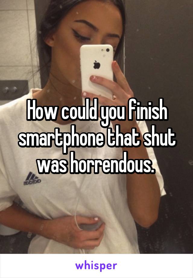 How could you finish smartphone that shut was horrendous. 