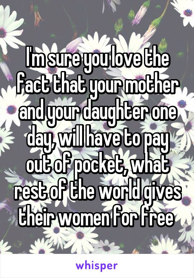 I'm sure you love the fact that your mother and your daughter one day, will have to pay out of pocket, what rest of the world gives their women for free 