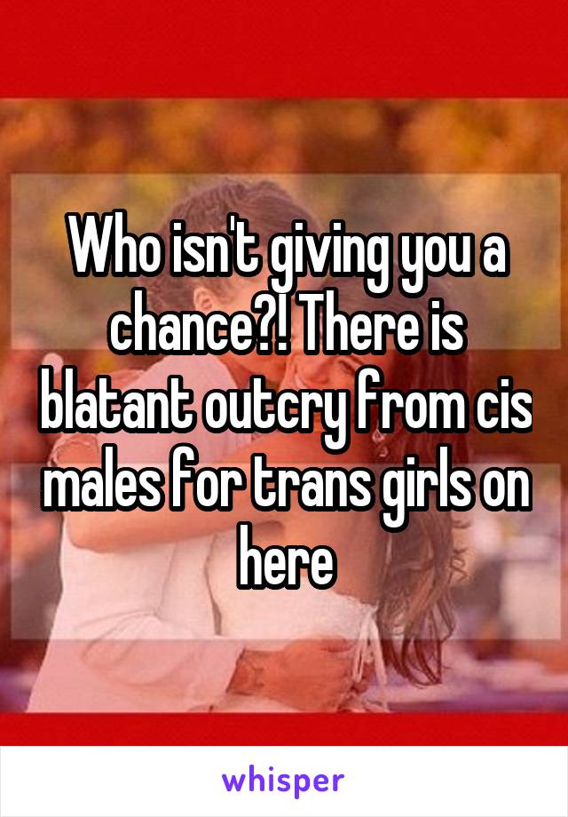 Who isn't giving you a chance?! There is blatant outcry from cis males for trans girls on here