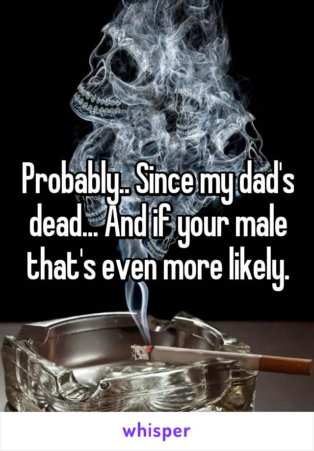 Probably.. Since my dad's dead... And if your male that's even more likely.