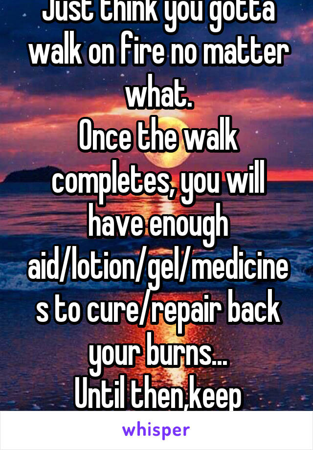 Just think you gotta walk on fire no matter what.
Once the walk completes, you will have enough aid/lotion/gel/medicines to cure/repair back your burns...
Until then,keep walking.