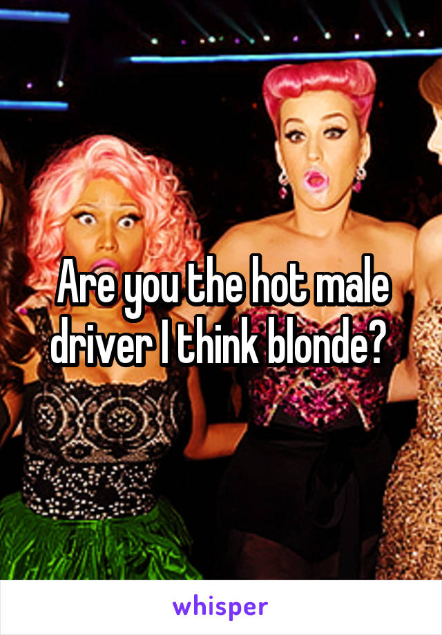 Are you the hot male driver I think blonde? 