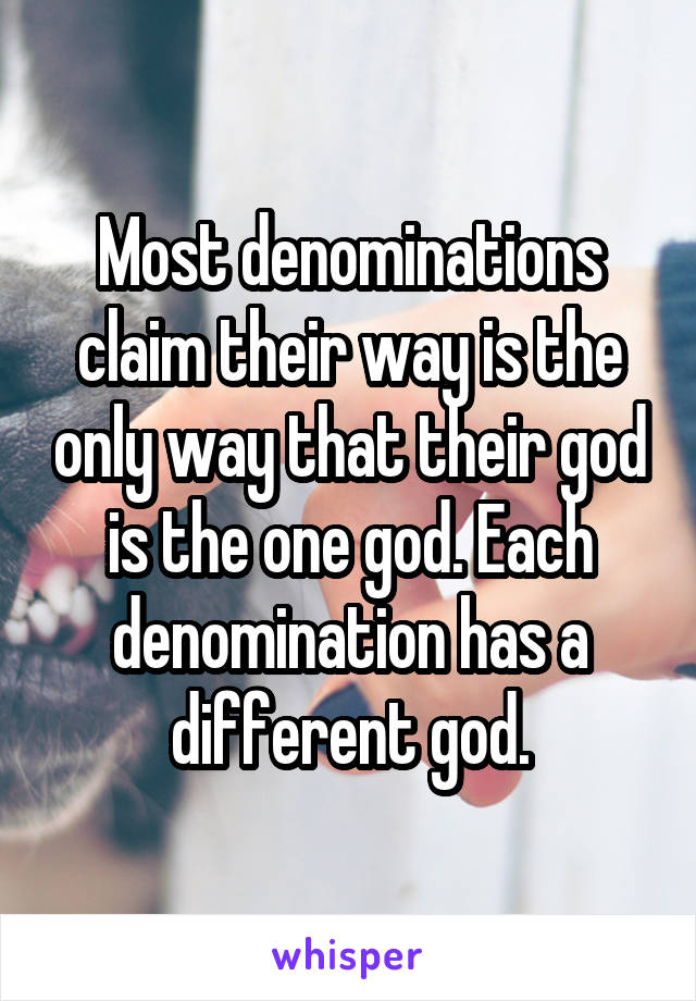 Most denominations claim their way is the only way that their god is the one god. Each denomination has a different god.