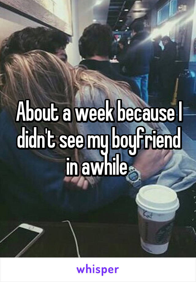 About a week because I didn't see my boyfriend in awhile 