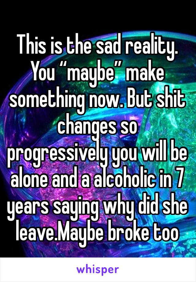 This is the sad reality. You “maybe” make something now. But shit changes so progressively you will be alone and a alcoholic in 7 years saying why did she leave.Maybe broke too