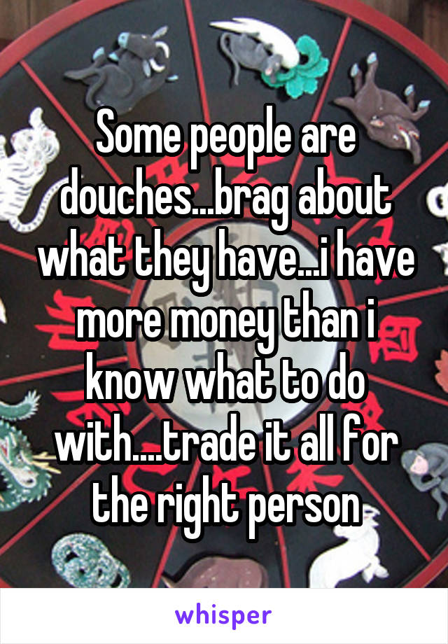 Some people are douches...brag about what they have...i have more money than i know what to do with....trade it all for the right person