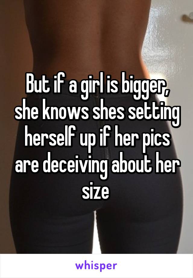 But if a girl is bigger, she knows shes setting herself up if her pics are deceiving about her size 