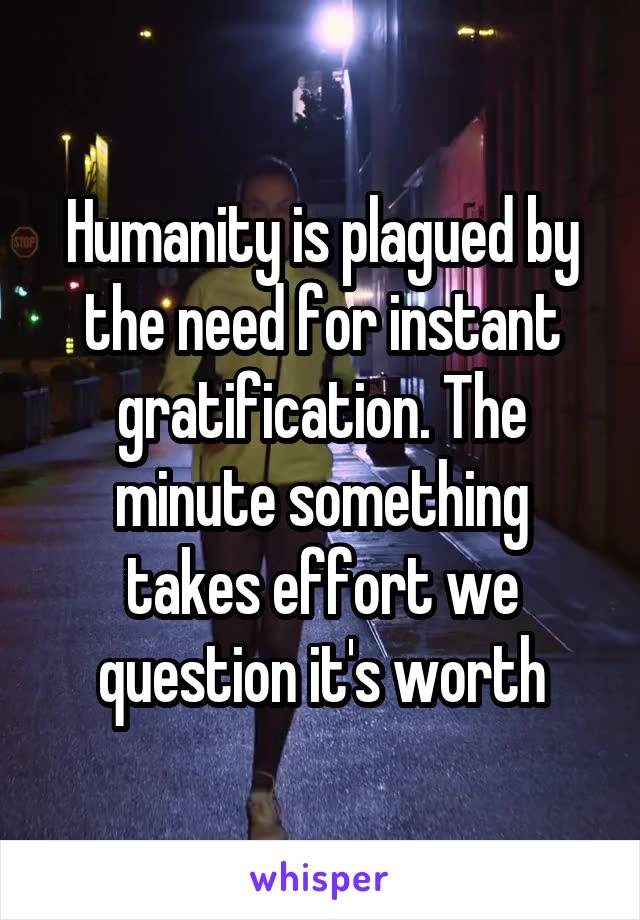 Humanity is plagued by the need for instant gratification. The minute something takes effort we question it's worth