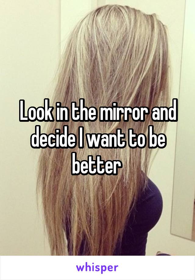 Look in the mirror and decide I want to be better 