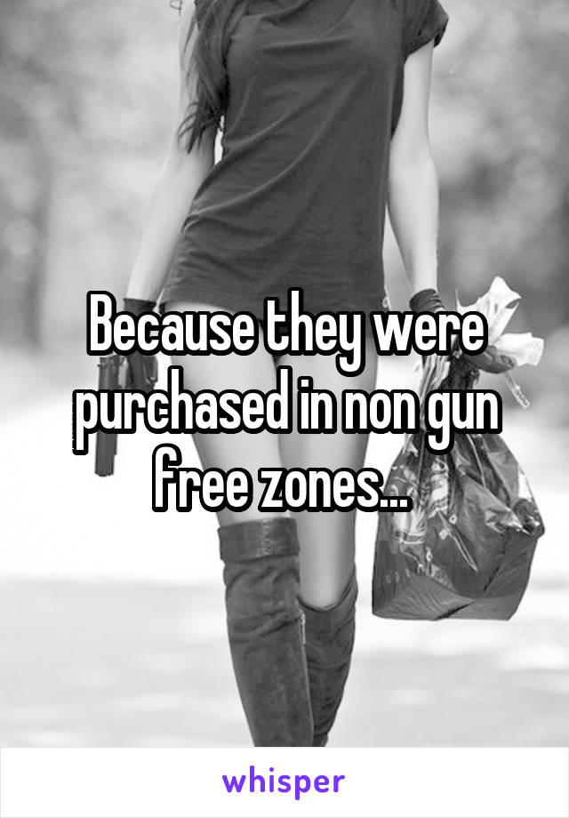 Because they were purchased in non gun free zones... 