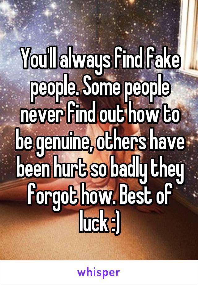 You'll always find fake people. Some people never find out how to be genuine, others have been hurt so badly they forgot how. Best of luck :)