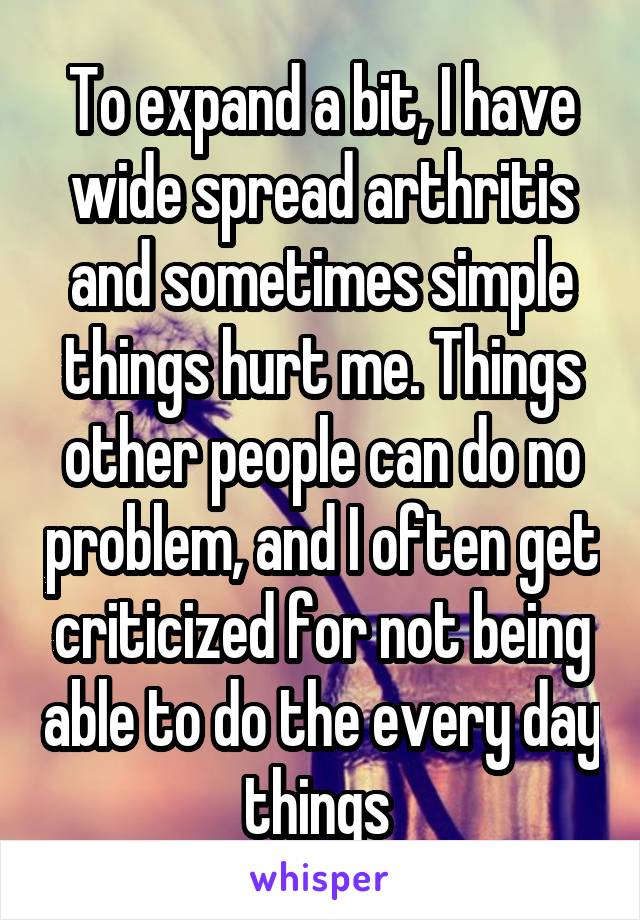 To expand a bit, I have wide spread arthritis and sometimes simple things hurt me. Things other people can do no problem, and I often get criticized for not being able to do the every day things 