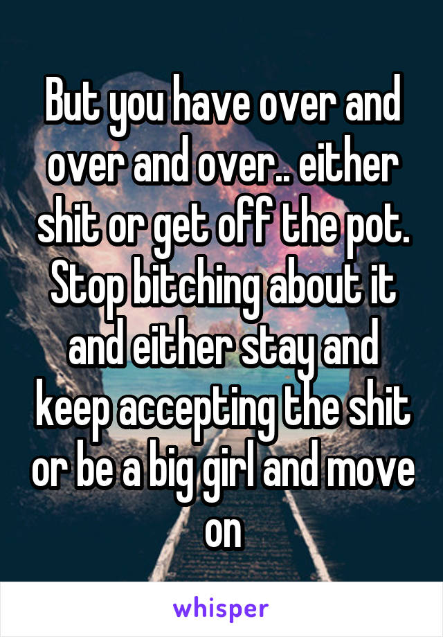 But you have over and over and over.. either shit or get off the pot. Stop bitching about it and either stay and keep accepting the shit or be a big girl and move on