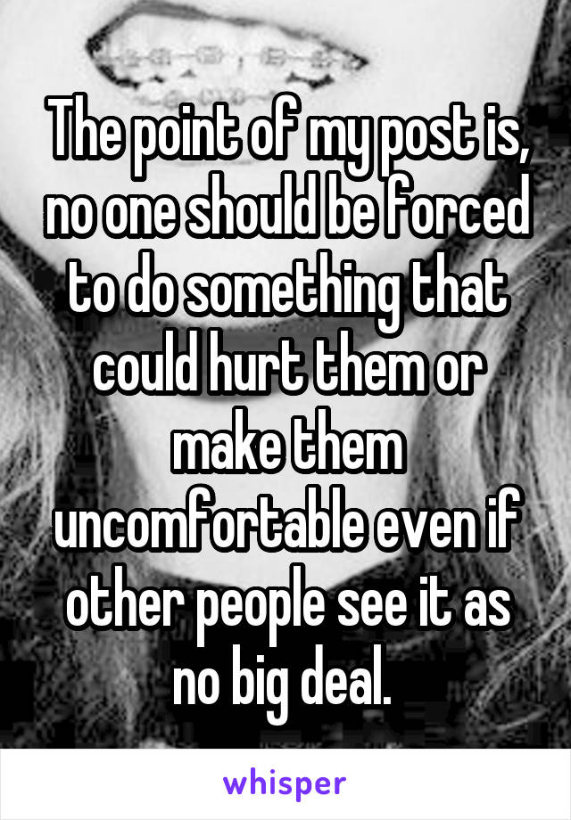 The point of my post is, no one should be forced to do something that could hurt them or make them uncomfortable even if other people see it as no big deal. 