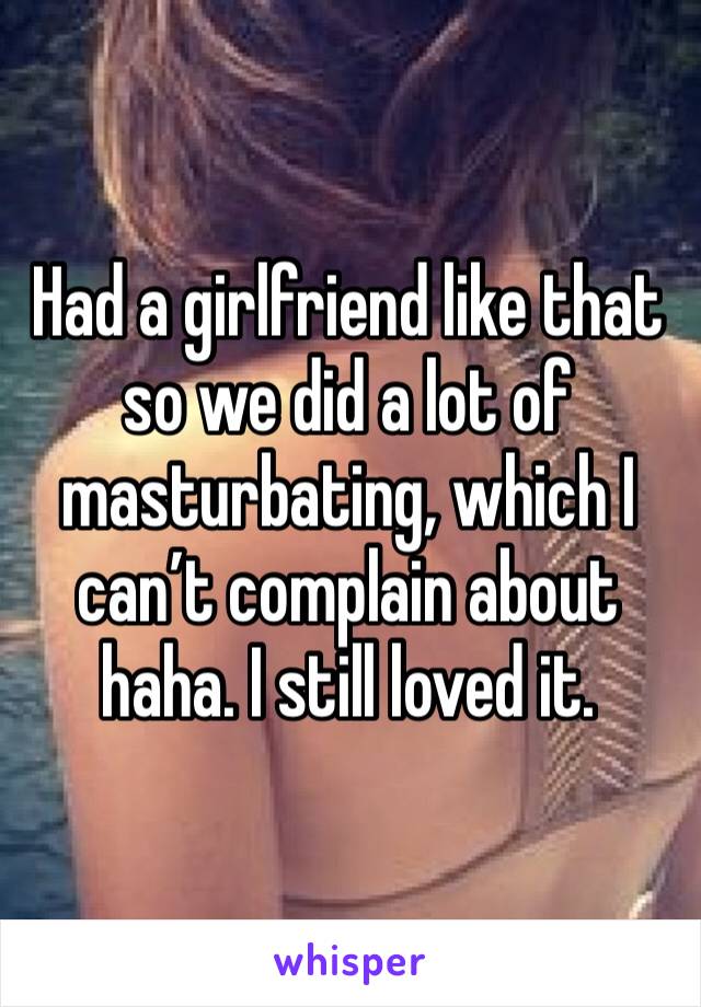 Had a girlfriend like that so we did a lot of masturbating, which I can’t complain about haha. I still loved it.