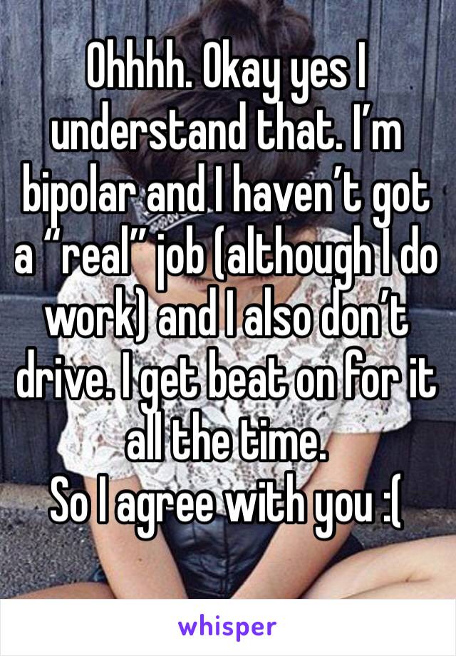 Ohhhh. Okay yes I understand that. I’m bipolar and I haven’t got a “real” job (although I do work) and I also don’t drive. I get beat on for it all the time. 
So I agree with you :( 