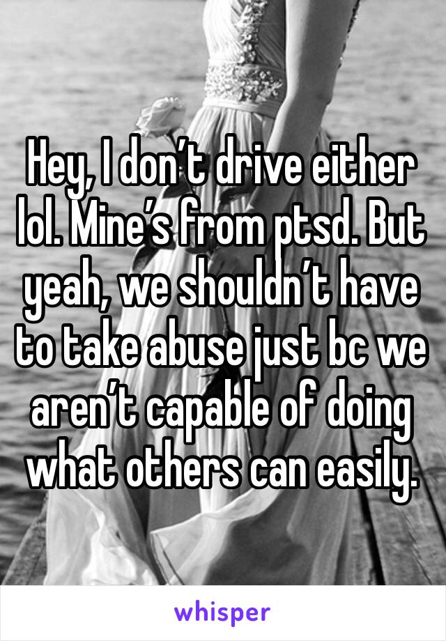 Hey, I don’t drive either lol. Mine’s from ptsd. But yeah, we shouldn’t have to take abuse just bc we aren’t capable of doing what others can easily. 