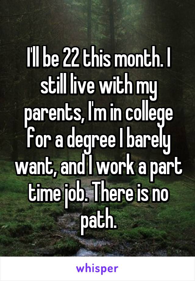 I'll be 22 this month. I still live with my parents, I'm in college for a degree I barely want, and I work a part time job. There is no path.