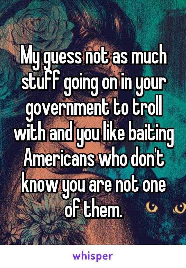 My guess not as much stuff going on in your government to troll with and you like baiting Americans who don't know you are not one of them.