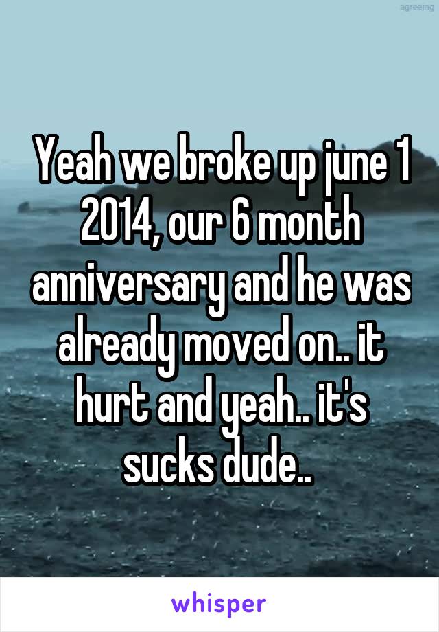Yeah we broke up june 1 2014, our 6 month anniversary and he was already moved on.. it hurt and yeah.. it's sucks dude.. 