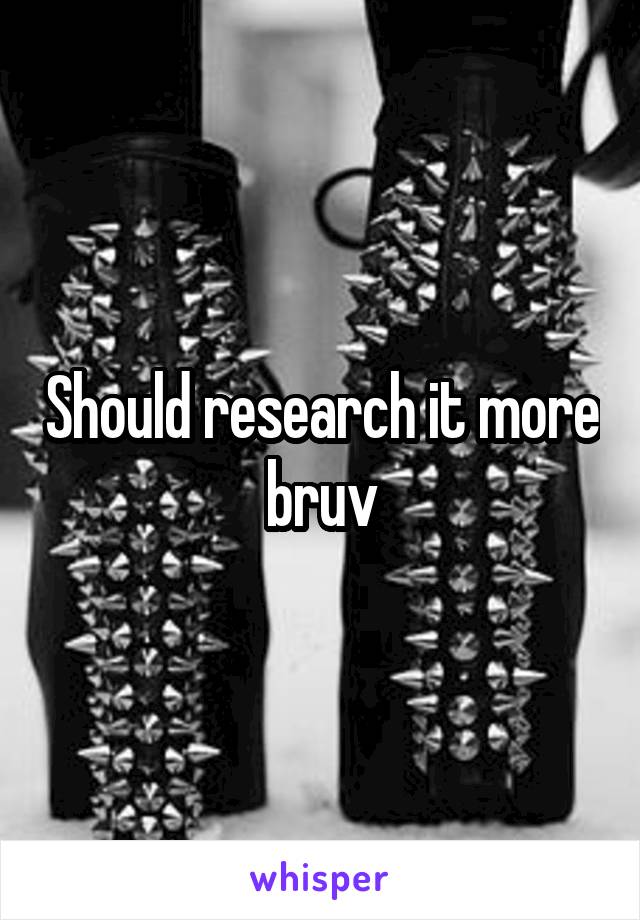 Should research it more bruv