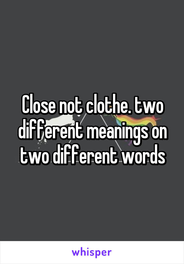 Close not clothe. two different meanings on two different words