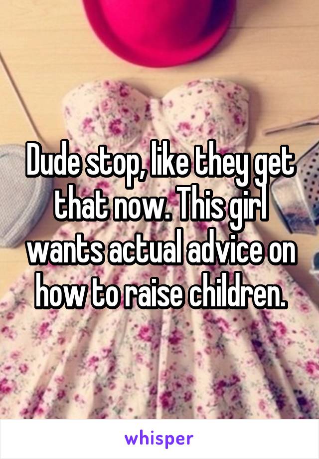 Dude stop, like they get that now. This girl wants actual advice on how to raise children.