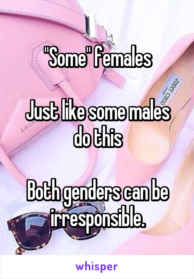 "Some" females

Just like some males do this

Both genders can be irresponsible.