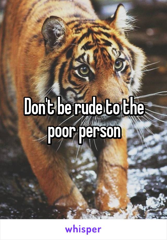 Don't be rude to the poor person