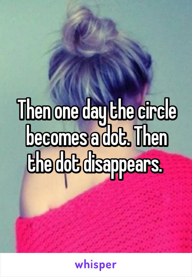 Then one day the circle becomes a dot. Then the dot disappears. 