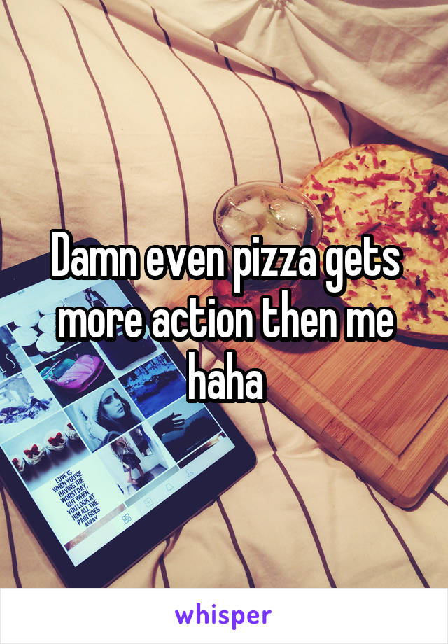 Damn even pizza gets more action then me haha