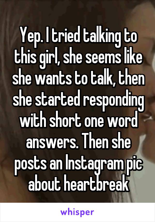 Yep. I tried talking to this girl, she seems like she wants to talk, then she started responding with short one word answers. Then she posts an Instagram pic about heartbreak