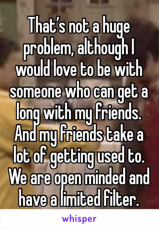 That’s not a huge problem, although I would love to be with someone who can get a long with my friends. And my friends take a lot of getting used to. We are open minded and have a limited filter.