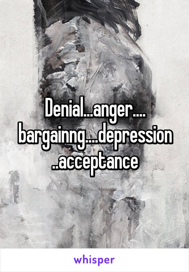 Denial...anger.... bargainng....depression ..acceptance