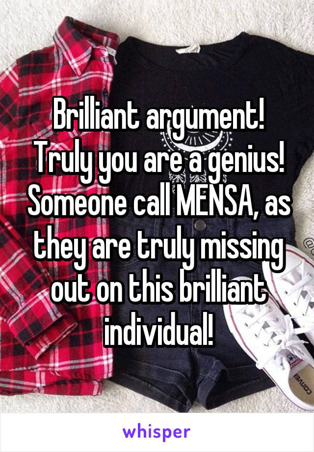 Brilliant argument! Truly you are a genius! Someone call MENSA, as they are truly missing out on this brilliant individual!