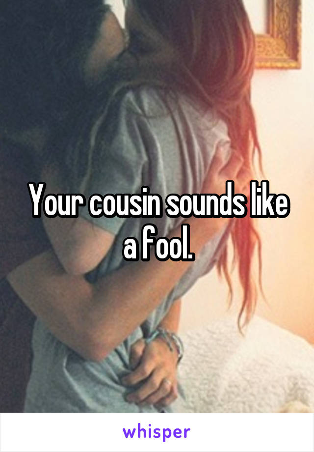 Your cousin sounds like a fool.