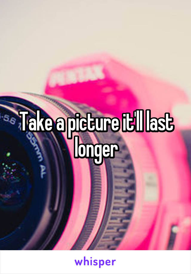 Take a picture it'll last longer