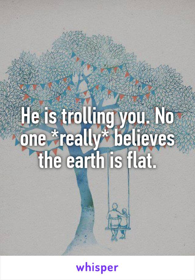 He is trolling you. No one *really* believes the earth is flat.