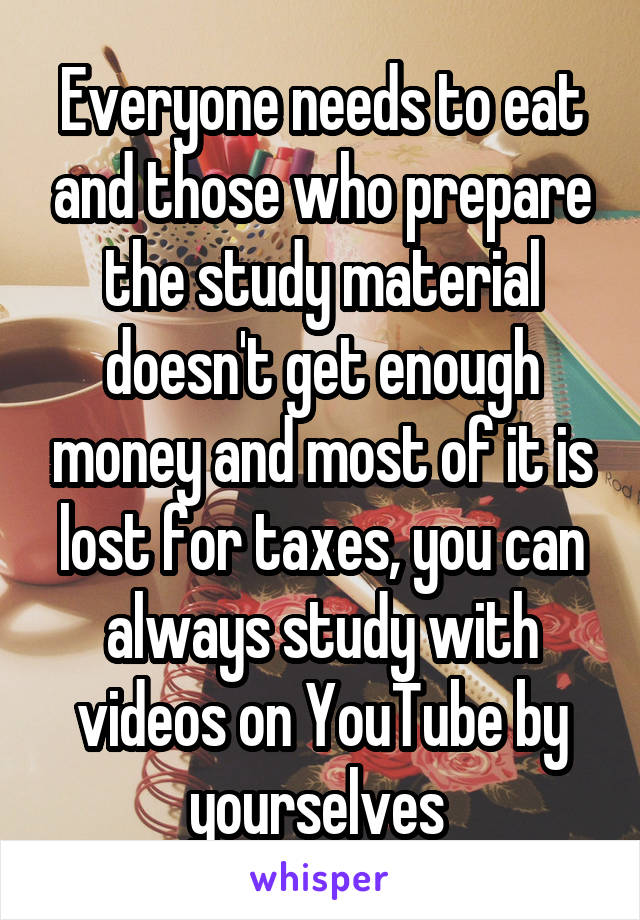 Everyone needs to eat and those who prepare the study material doesn't get enough money and most of it is lost for taxes, you can always study with videos on YouTube by yourselves 