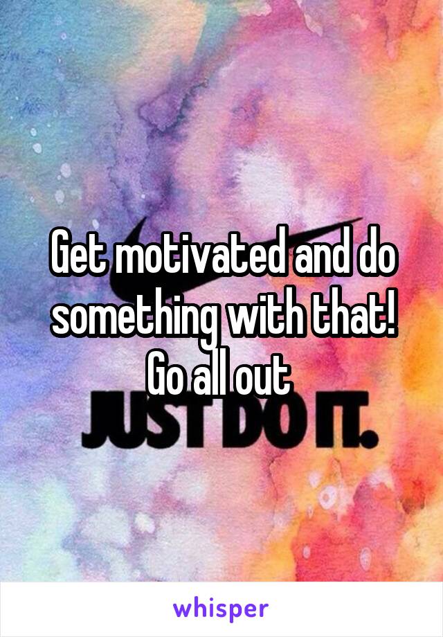 Get motivated and do something with that! Go all out 