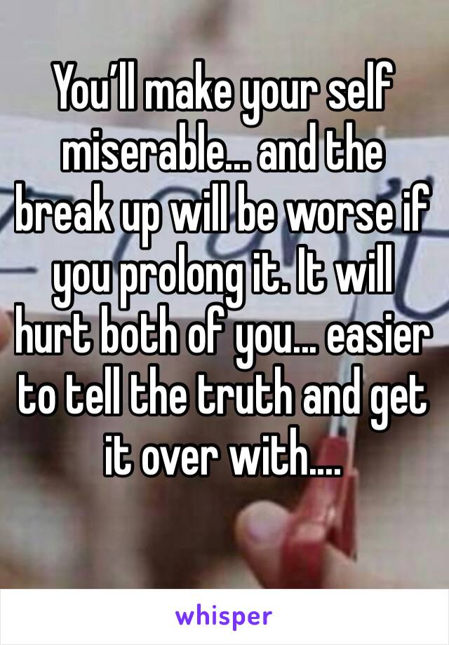 You’ll make your self miserable... and the break up will be worse if you prolong it. It will hurt both of you... easier to tell the truth and get it over with.... 