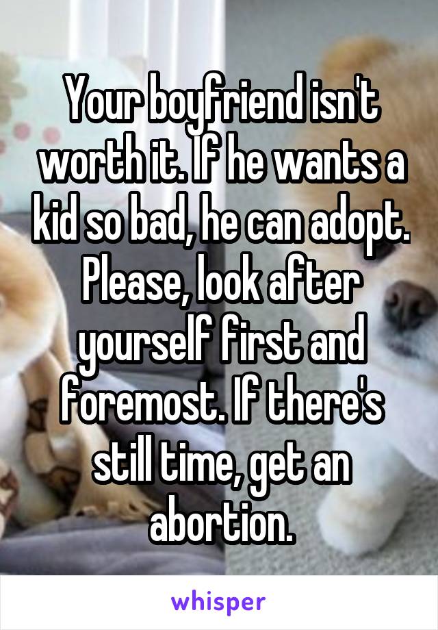 Your boyfriend isn't worth it. If he wants a kid so bad, he can adopt. Please, look after yourself first and foremost. If there's still time, get an abortion.