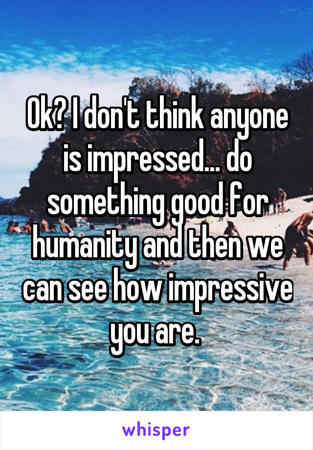 Ok? I don't think anyone is impressed... do something good for humanity and then we can see how impressive you are. 