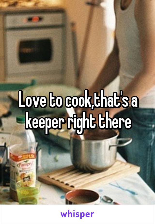 Love to cook,that's a keeper right there