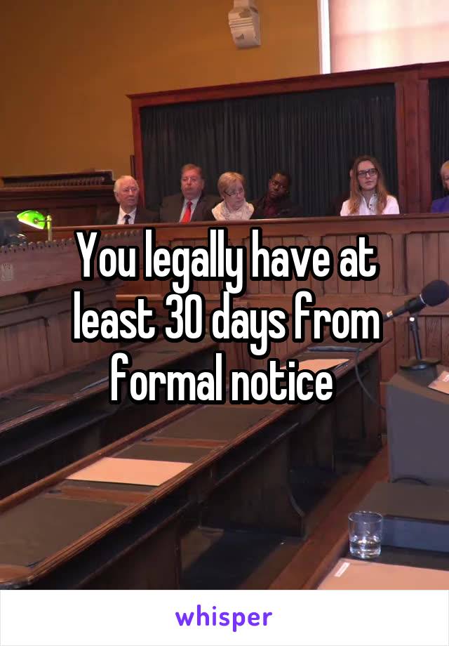 You legally have at least 30 days from formal notice 
