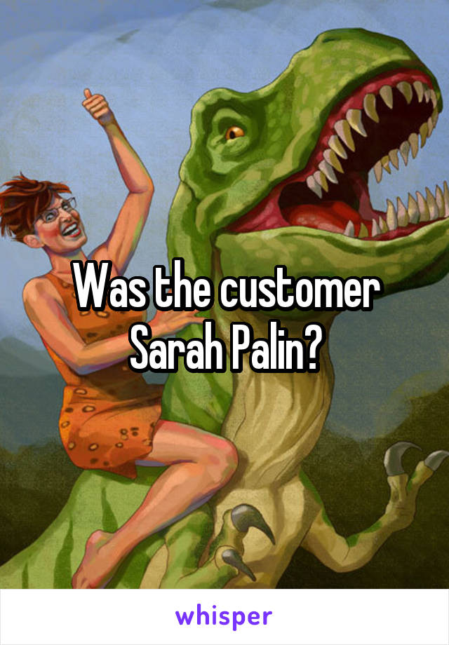 Was the customer
Sarah Palin?