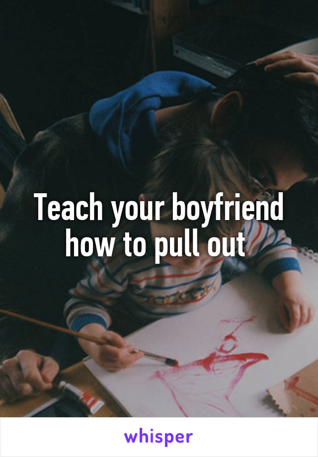 Teach your boyfriend how to pull out 